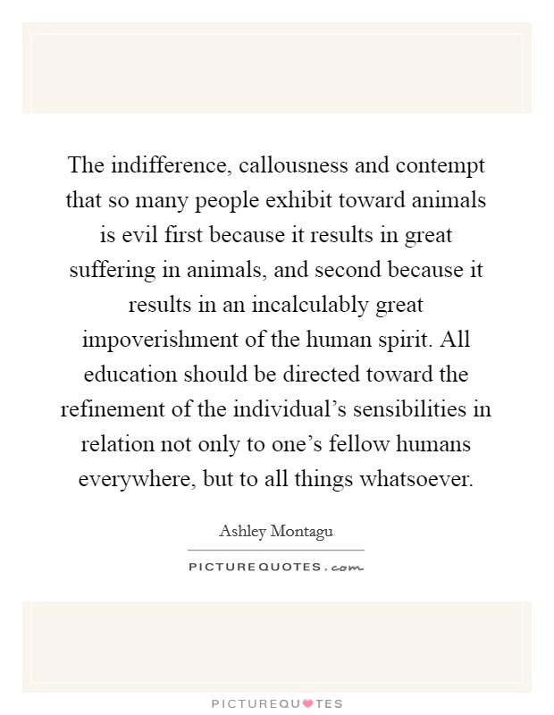 The indifference, callousness and contempt that so many people exhibit toward animals is evil first because it results in great suffering in animals, and second because it results in an incalculably great impoverishment of the human spirit. All education should be directed toward the refinement of the individual's sensibilities in relation not only to one's fellow humans everywhere, but to all things whatsoever. Picture Quote #1