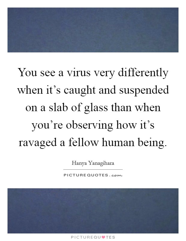 You see a virus very differently when it's caught and suspended on a slab of glass than when you're observing how it's ravaged a fellow human being. Picture Quote #1