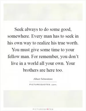 Seek always to do some good, somewhere. Every man has to seek in his own way to realize his true worth. You must give some time to your fellow man. For remember, you don’t live in a world all your own. Your brothers are here too Picture Quote #1