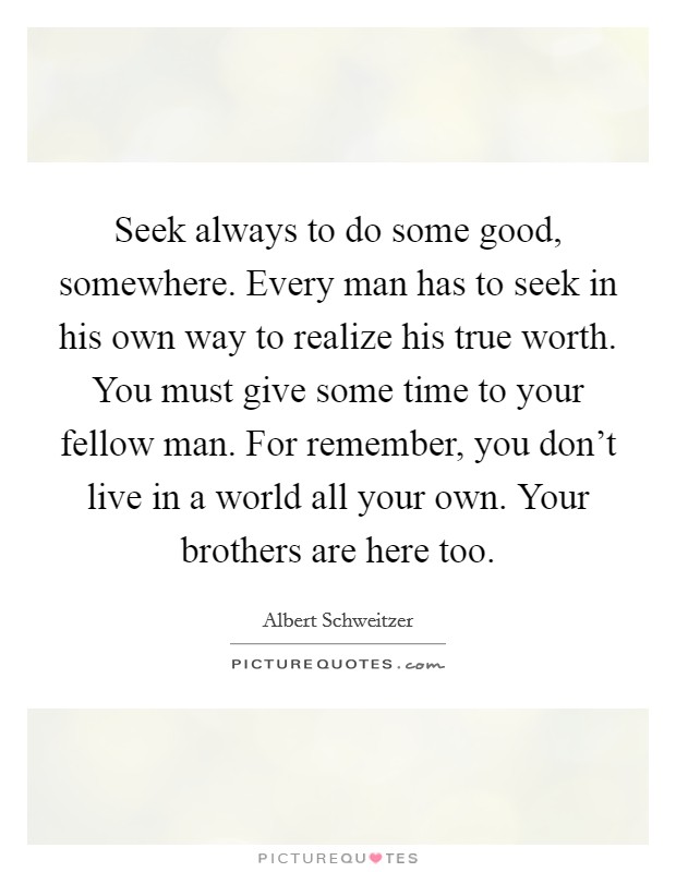 Seek always to do some good, somewhere. Every man has to seek in his own way to realize his true worth. You must give some time to your fellow man. For remember, you don't live in a world all your own. Your brothers are here too. Picture Quote #1