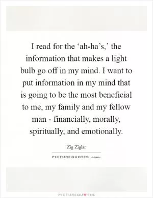 I read for the ‘ah-ha’s,’ the information that makes a light bulb go off in my mind. I want to put information in my mind that is going to be the most beneficial to me, my family and my fellow man - financially, morally, spiritually, and emotionally Picture Quote #1