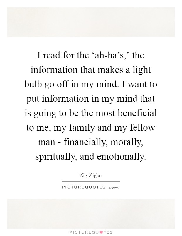 I read for the ‘ah-ha's,' the information that makes a light bulb go off in my mind. I want to put information in my mind that is going to be the most beneficial to me, my family and my fellow man - financially, morally, spiritually, and emotionally. Picture Quote #1