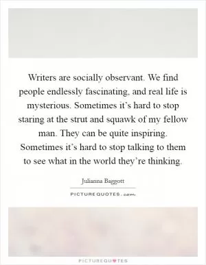 Writers are socially observant. We find people endlessly fascinating, and real life is mysterious. Sometimes it’s hard to stop staring at the strut and squawk of my fellow man. They can be quite inspiring. Sometimes it’s hard to stop talking to them to see what in the world they’re thinking Picture Quote #1