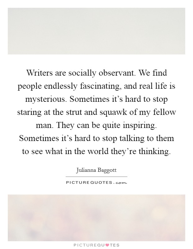 Writers are socially observant. We find people endlessly fascinating, and real life is mysterious. Sometimes it's hard to stop staring at the strut and squawk of my fellow man. They can be quite inspiring. Sometimes it's hard to stop talking to them to see what in the world they're thinking. Picture Quote #1