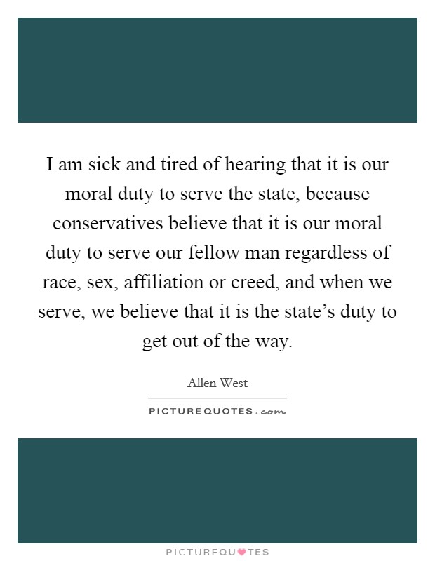 I am sick and tired of hearing that it is our moral duty to serve the state, because conservatives believe that it is our moral duty to serve our fellow man regardless of race, sex, affiliation or creed, and when we serve, we believe that it is the state's duty to get out of the way. Picture Quote #1