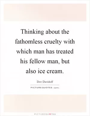 Thinking about the fathomless cruelty with which man has treated his fellow man, but also ice cream Picture Quote #1