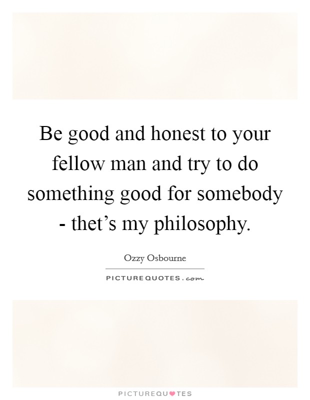 Be good and honest to your fellow man and try to do something good for somebody - thet's my philosophy. Picture Quote #1