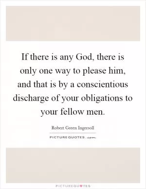 If there is any God, there is only one way to please him, and that is by a conscientious discharge of your obligations to your fellow men Picture Quote #1