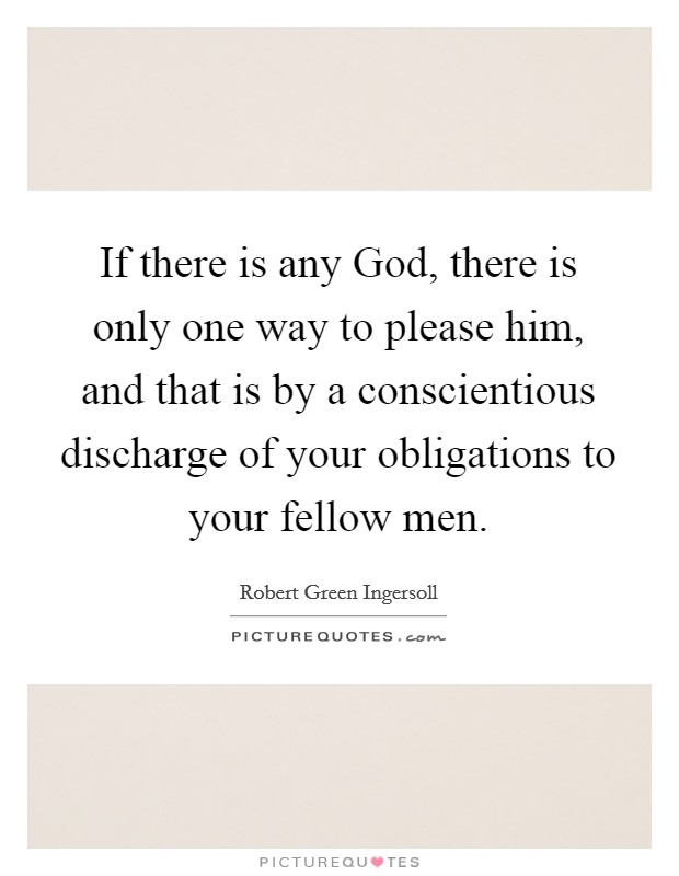 If there is any God, there is only one way to please him, and that is by a conscientious discharge of your obligations to your fellow men. Picture Quote #1