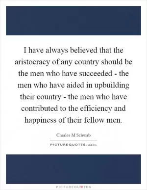 I have always believed that the aristocracy of any country should be the men who have succeeded - the men who have aided in upbuilding their country - the men who have contributed to the efficiency and happiness of their fellow men Picture Quote #1