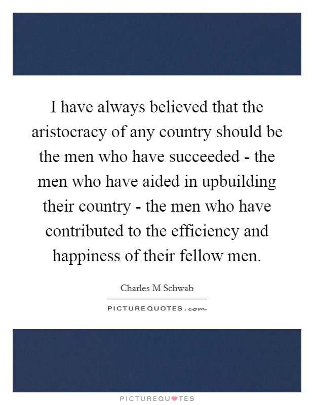 I have always believed that the aristocracy of any country should be the men who have succeeded - the men who have aided in upbuilding their country - the men who have contributed to the efficiency and happiness of their fellow men. Picture Quote #1