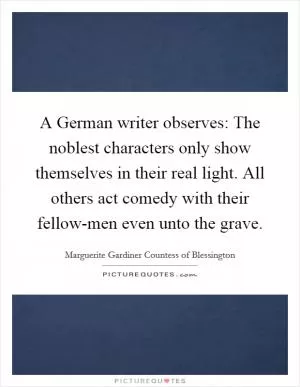 A German writer observes: The noblest characters only show themselves in their real light. All others act comedy with their fellow-men even unto the grave Picture Quote #1