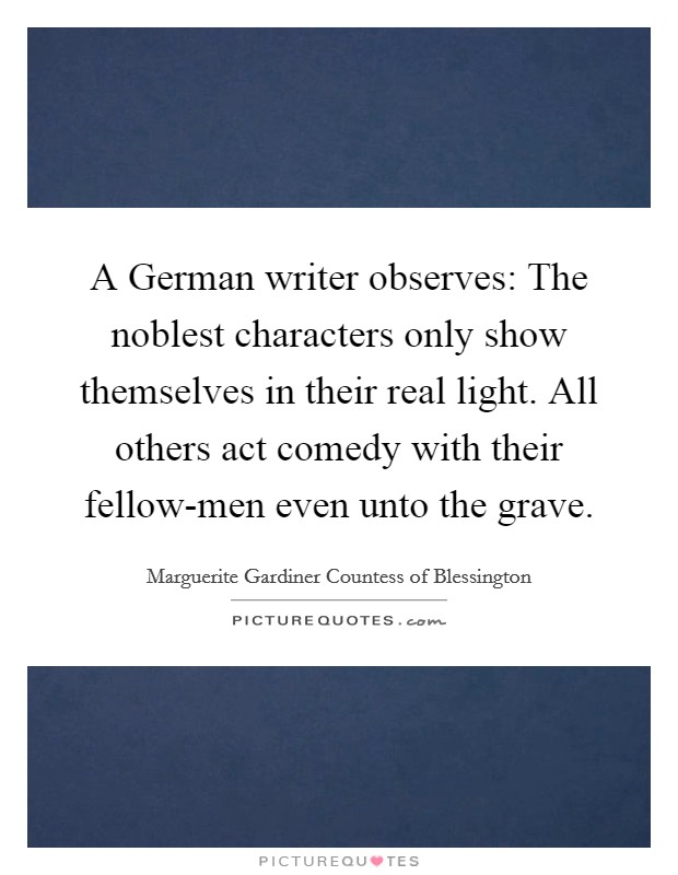 A German writer observes: The noblest characters only show themselves in their real light. All others act comedy with their fellow-men even unto the grave. Picture Quote #1