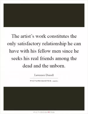 The artist’s work constitutes the only satisfactory relationship he can have with his fellow men since he seeks his real friends among the dead and the unborn Picture Quote #1