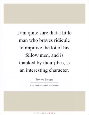 I am quite sure that a little man who braves ridicule to improve the lot of his fellow men, and is thanked by their jibes, is an interesting character Picture Quote #1