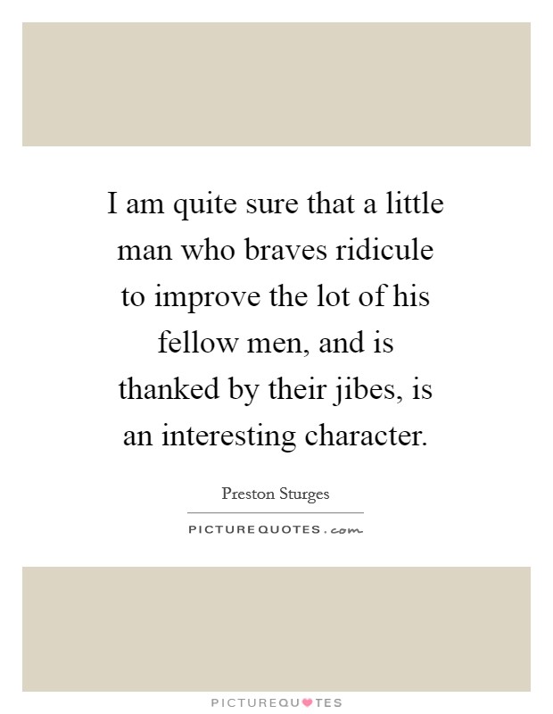 I am quite sure that a little man who braves ridicule to improve the lot of his fellow men, and is thanked by their jibes, is an interesting character. Picture Quote #1