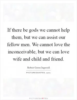 If there be gods we cannot help them, but we can assist our fellow men. We cannot love the inconceivable, but we can love wife and child and friend Picture Quote #1