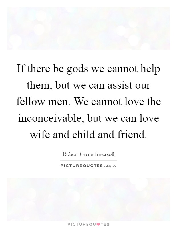 If there be gods we cannot help them, but we can assist our fellow men. We cannot love the inconceivable, but we can love wife and child and friend. Picture Quote #1