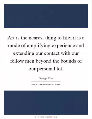 Art is the nearest thing to life; it is a mode of amplifying experience and extending our contact with our fellow men beyond the bounds of our personal lot Picture Quote #1