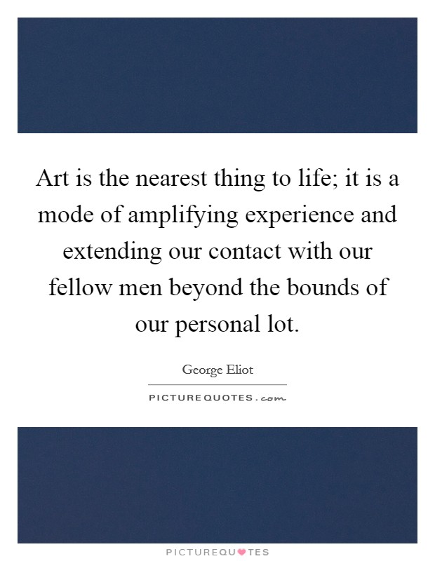 Art is the nearest thing to life; it is a mode of amplifying experience and extending our contact with our fellow men beyond the bounds of our personal lot. Picture Quote #1