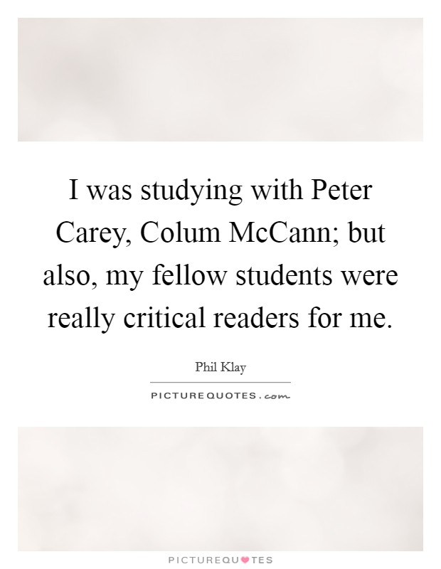 I was studying with Peter Carey, Colum McCann; but also, my fellow students were really critical readers for me. Picture Quote #1