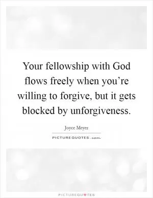 Your fellowship with God flows freely when you’re willing to forgive, but it gets blocked by unforgiveness Picture Quote #1