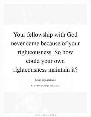 Your fellowship with God never came because of your righteousness. So how could your own righteousness maintain it? Picture Quote #1