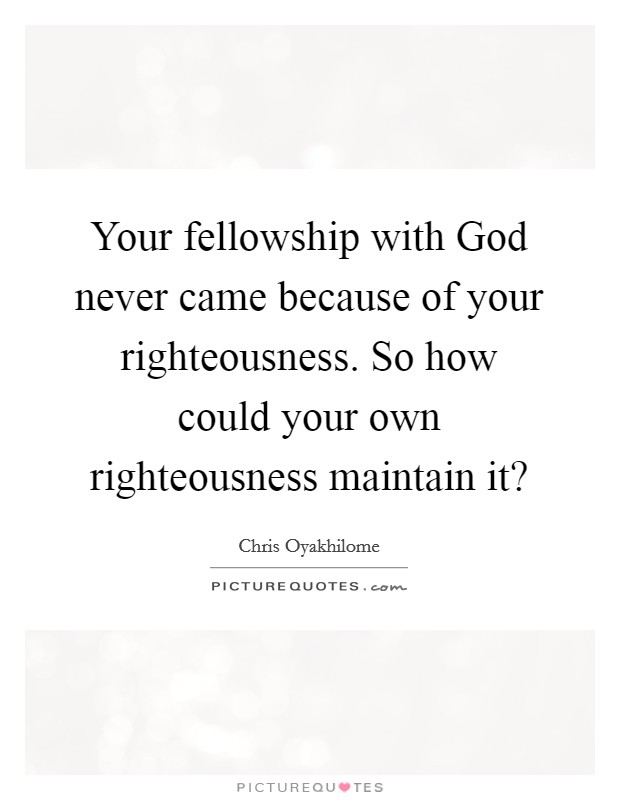Your fellowship with God never came because of your righteousness. So how could your own righteousness maintain it? Picture Quote #1
