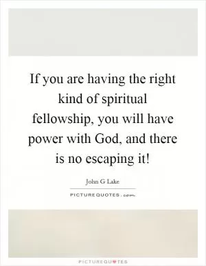 If you are having the right kind of spiritual fellowship, you will have power with God, and there is no escaping it! Picture Quote #1