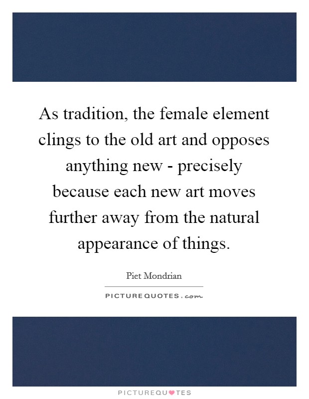 As tradition, the female element clings to the old art and opposes anything new - precisely because each new art moves further away from the natural appearance of things. Picture Quote #1