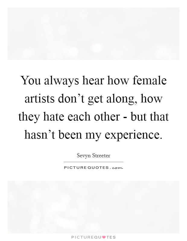 You always hear how female artists don't get along, how they hate each other - but that hasn't been my experience. Picture Quote #1