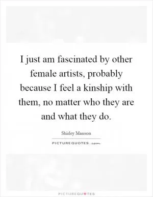 I just am fascinated by other female artists, probably because I feel a kinship with them, no matter who they are and what they do Picture Quote #1