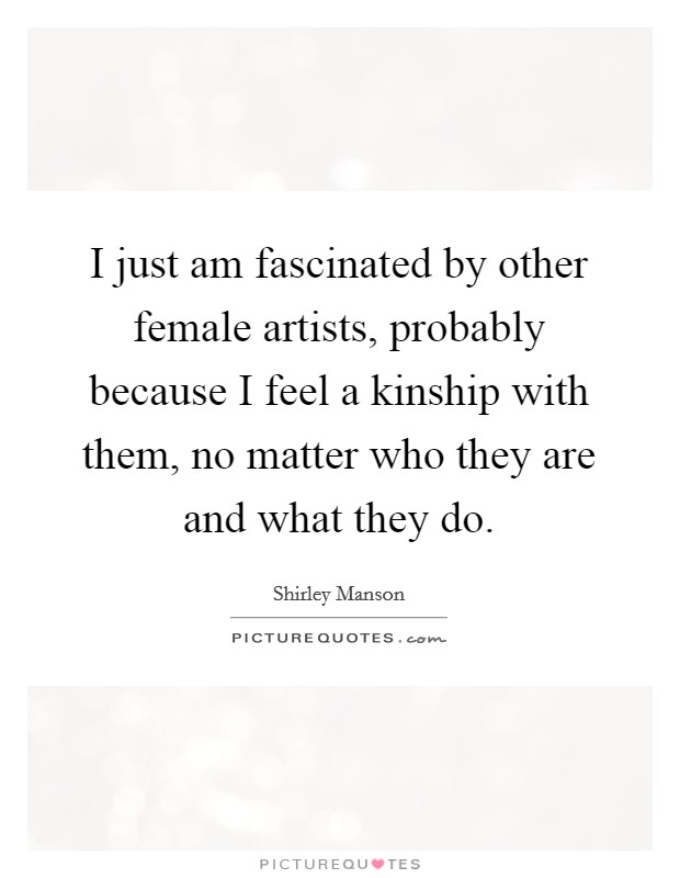 I just am fascinated by other female artists, probably because I feel a kinship with them, no matter who they are and what they do. Picture Quote #1