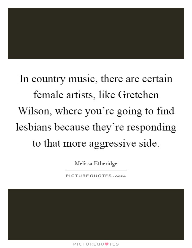 In country music, there are certain female artists, like Gretchen Wilson, where you're going to find lesbians because they're responding to that more aggressive side. Picture Quote #1