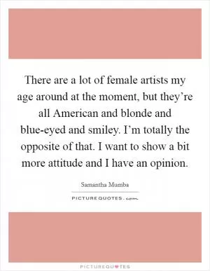 There are a lot of female artists my age around at the moment, but they’re all American and blonde and blue-eyed and smiley. I’m totally the opposite of that. I want to show a bit more attitude and I have an opinion Picture Quote #1