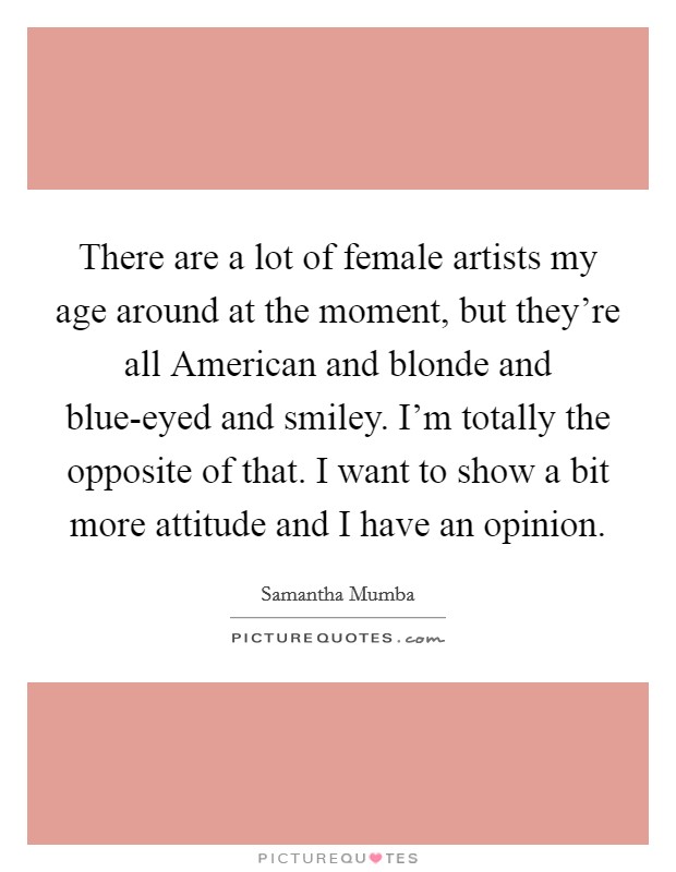 There are a lot of female artists my age around at the moment, but they're all American and blonde and blue-eyed and smiley. I'm totally the opposite of that. I want to show a bit more attitude and I have an opinion. Picture Quote #1