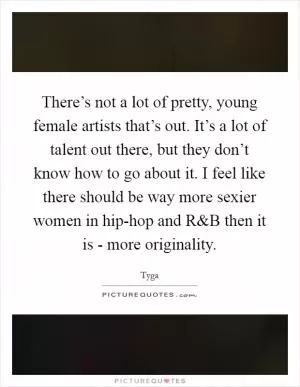 There’s not a lot of pretty, young female artists that’s out. It’s a lot of talent out there, but they don’t know how to go about it. I feel like there should be way more sexier women in hip-hop and R Picture Quote #1