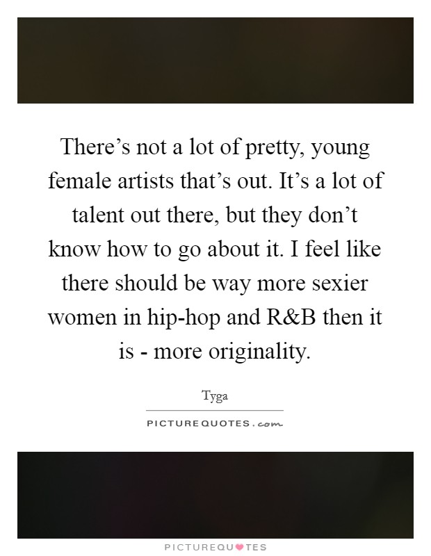 There's not a lot of pretty, young female artists that's out. It's a lot of talent out there, but they don't know how to go about it. I feel like there should be way more sexier women in hip-hop and R Picture Quote #1