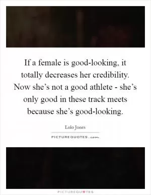 If a female is good-looking, it totally decreases her credibility. Now she’s not a good athlete - she’s only good in these track meets because she’s good-looking Picture Quote #1