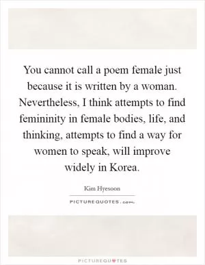 You cannot call a poem female just because it is written by a woman. Nevertheless, I think attempts to find femininity in female bodies, life, and thinking, attempts to find a way for women to speak, will improve widely in Korea Picture Quote #1