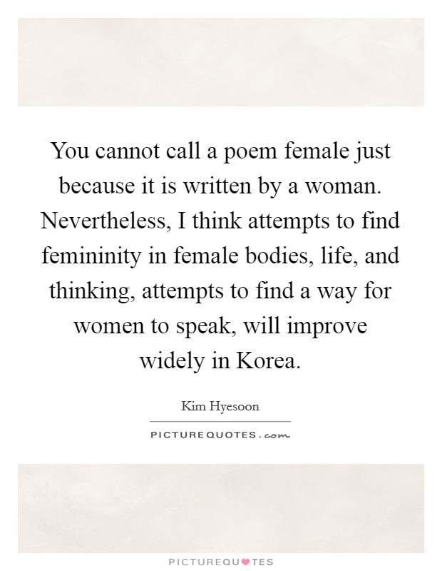 You cannot call a poem female just because it is written by a woman. Nevertheless, I think attempts to find femininity in female bodies, life, and thinking, attempts to find a way for women to speak, will improve widely in Korea. Picture Quote #1