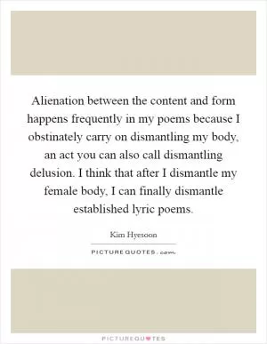 Alienation between the content and form happens frequently in my poems because I obstinately carry on dismantling my body, an act you can also call dismantling delusion. I think that after I dismantle my female body, I can finally dismantle established lyric poems Picture Quote #1