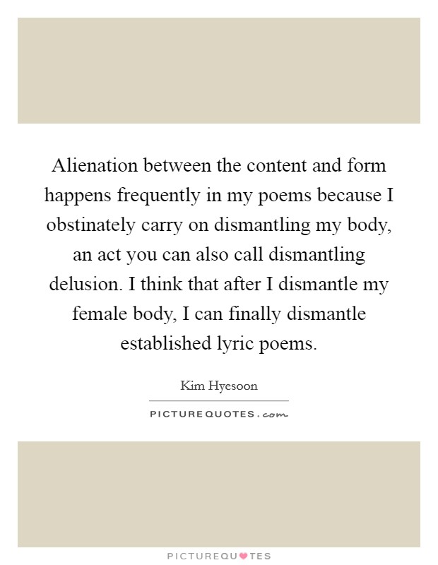 Alienation between the content and form happens frequently in my poems because I obstinately carry on dismantling my body, an act you can also call dismantling delusion. I think that after I dismantle my female body, I can finally dismantle established lyric poems. Picture Quote #1