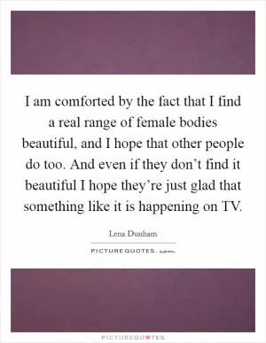 I am comforted by the fact that I find a real range of female bodies beautiful, and I hope that other people do too. And even if they don’t find it beautiful I hope they’re just glad that something like it is happening on TV Picture Quote #1