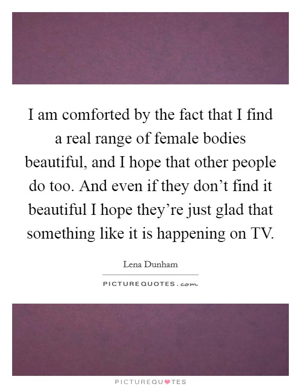 I am comforted by the fact that I find a real range of female bodies beautiful, and I hope that other people do too. And even if they don't find it beautiful I hope they're just glad that something like it is happening on TV. Picture Quote #1