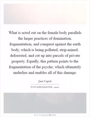 What is acted out on the female body parallels the larger practices of domination, fragmentation, and conquest against the earth body, which is being polluted, strip-mined, deforested, and cut up into parcels of private property. Equally, this pattern points to the fragmentation of the psyche, which ultimately underlies and enables all of this damage Picture Quote #1