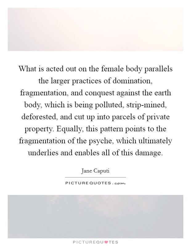 What is acted out on the female body parallels the larger practices of domination, fragmentation, and conquest against the earth body, which is being polluted, strip-mined, deforested, and cut up into parcels of private property. Equally, this pattern points to the fragmentation of the psyche, which ultimately underlies and enables all of this damage. Picture Quote #1