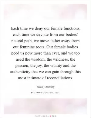 Each time we deny our female functions, each time we deviate from our bodies’ natural path, we move father away from out feminine roots. Our female bodies need us now more than ever, and we too need the wisdom, the wildness, the passion, the joy, the vitality and the authenticity that we can gain through this most intimate of reconciliations Picture Quote #1