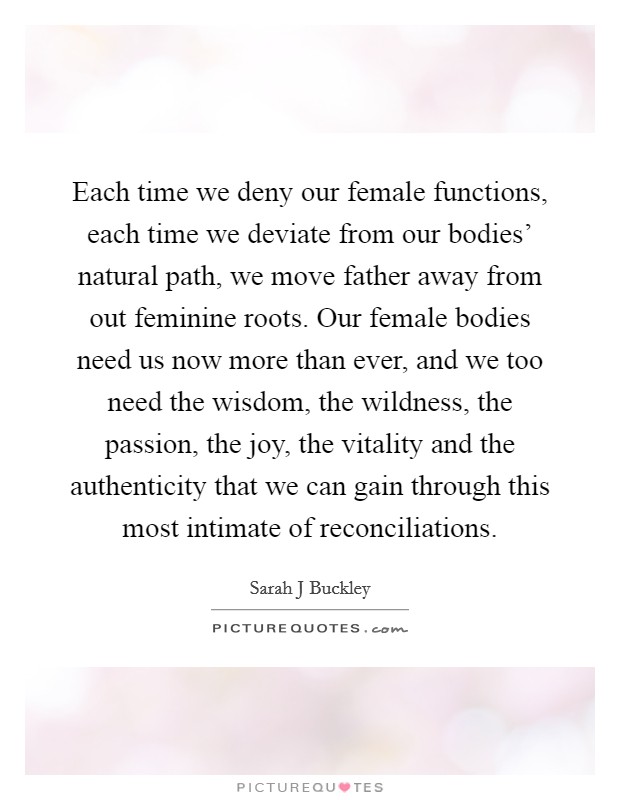 Each time we deny our female functions, each time we deviate from our bodies' natural path, we move father away from out feminine roots. Our female bodies need us now more than ever, and we too need the wisdom, the wildness, the passion, the joy, the vitality and the authenticity that we can gain through this most intimate of reconciliations. Picture Quote #1