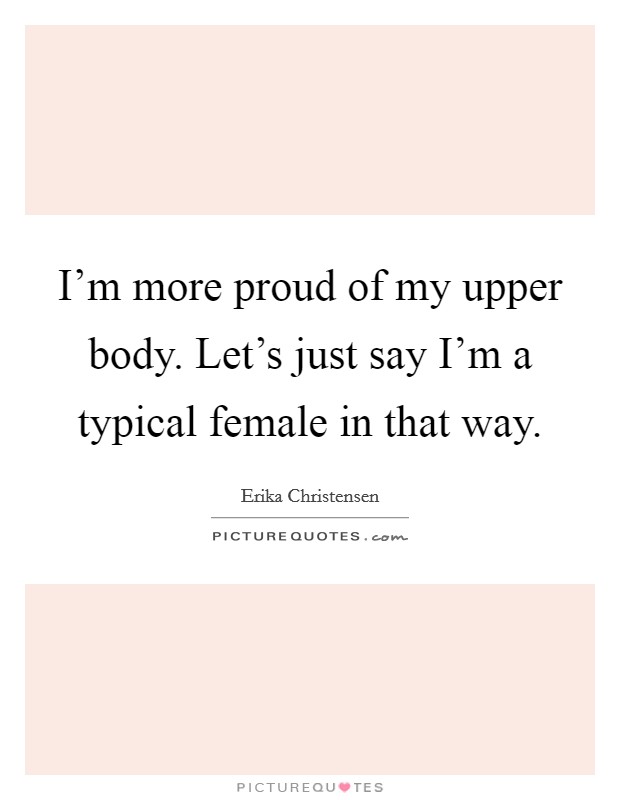 I'm more proud of my upper body. Let's just say I'm a typical female in that way. Picture Quote #1